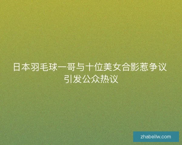 日本羽毛球一哥与十位美女合影惹争议 引发公众热议
