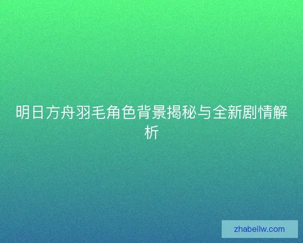 明日方舟羽毛角色背景揭秘与全新剧情解析