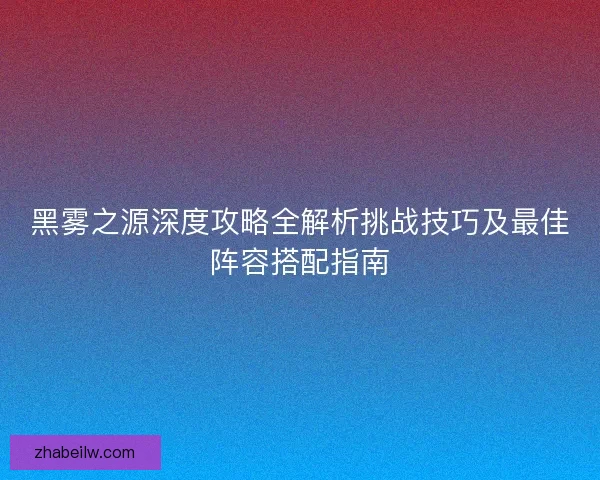 黑雾之源深度攻略全解析挑战技巧及最佳阵容搭配指南