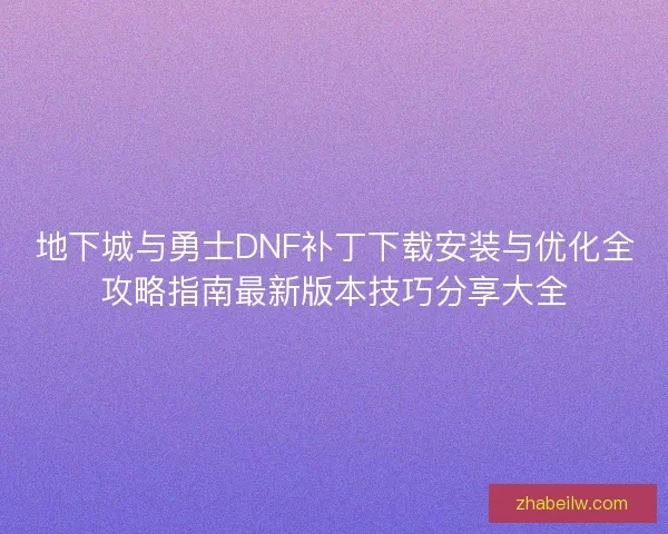 地下城与勇士DNF补丁下载安装与优化全攻略指南最新版本技巧分享大全