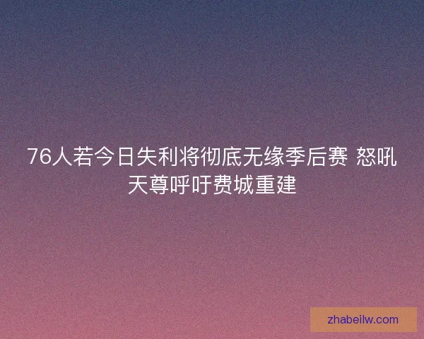 76人若今日失利将彻底无缘季后赛 怒吼天尊呼吁费城重建