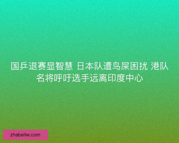 国乒退赛显智慧 日本队遭鸟屎困扰 港队名将呼吁选手远离印度中心