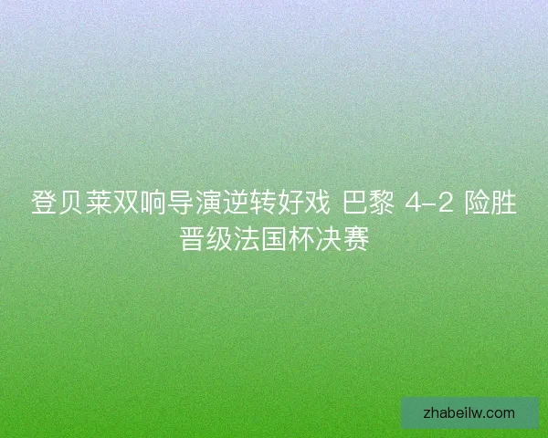 登贝莱双响导演逆转好戏 巴黎 4-2 险胜晋级法国杯决赛