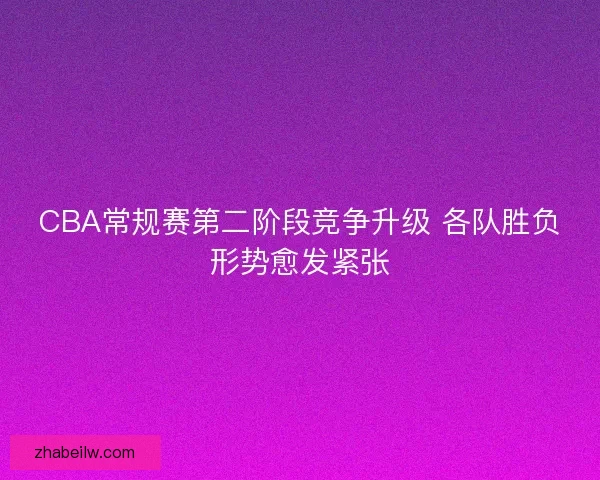 CBA常规赛第二阶段竞争升级 各队胜负形势愈发紧张
