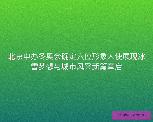 北京申办冬奥会确定六位形象大使展现冰雪梦想与城市风采新篇章启