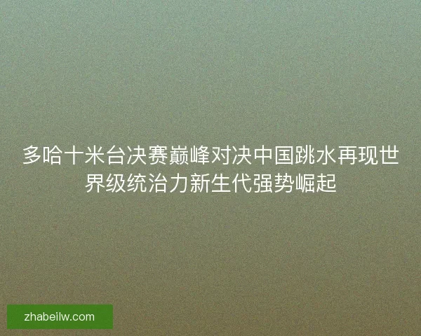 多哈十米台决赛巅峰对决中国跳水再现世界级统治力新生代强势崛起