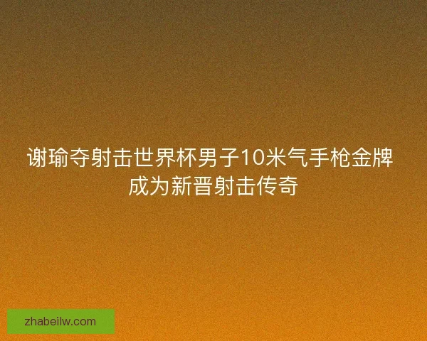 谢瑜夺射击世界杯男子10米气手枪金牌 成为新晋射击传奇