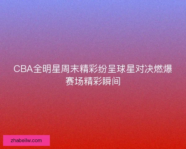CBA全明星周末精彩纷呈球星对决燃爆赛场精彩瞬间