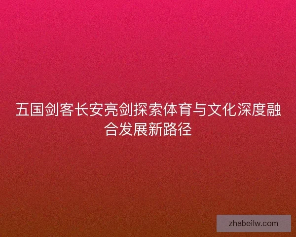 五国剑客长安亮剑探索体育与文化深度融合发展新路径