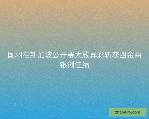 国羽在新加坡公开赛大放异彩斩获四金两银创佳绩