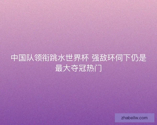 中国队领衔跳水世界杯 强敌环伺下仍是最大夺冠热门