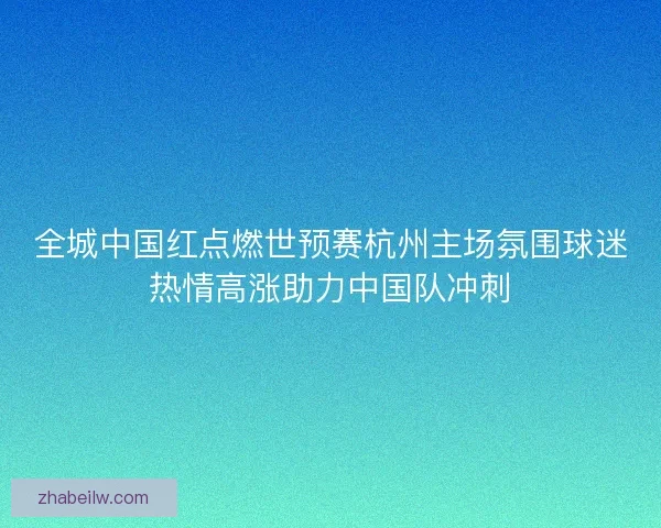 全城中国红点燃世预赛杭州主场氛围球迷热情高涨助力中国队冲刺 全城中国红点燃世预赛杭州主场氛围球迷热情高涨助力中国队冲刺
