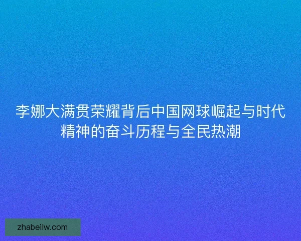 李娜大满贯荣耀背后中国网球崛起与时代精神的奋斗历程与全民热潮