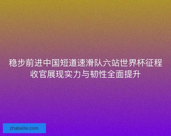 稳步前进中国短道速滑队六站世界杯征程收官展现实力与韧性全面提升