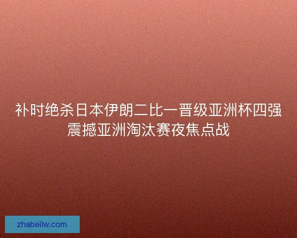 补时绝杀日本伊朗二比一晋级亚洲杯四强震撼亚洲淘汰赛夜焦点战