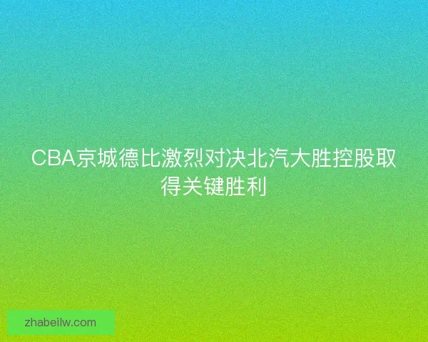 CBA京城德比激烈对决北汽大胜控股取得关键胜利