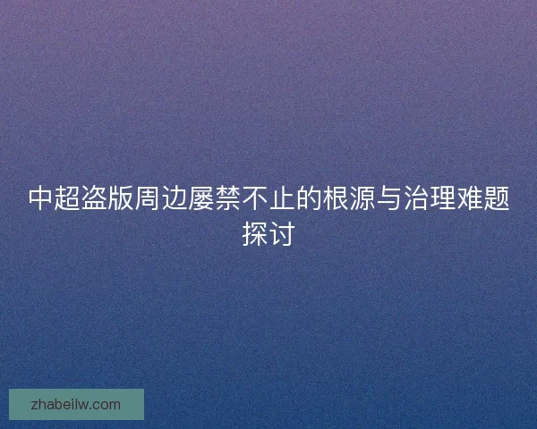 中超盗版周边屡禁不止的根源与治理难题探讨