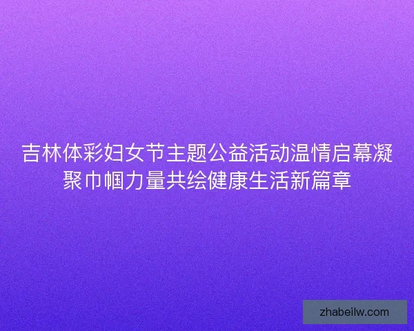 吉林体彩妇女节主题公益活动温情启幕凝聚巾帼力量共绘健康生活新篇章