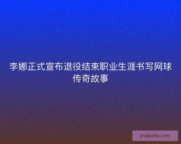 李娜正式宣布退役结束职业生涯书写网球传奇故事