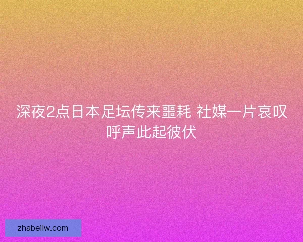 深夜2点日本足坛传来噩耗 社媒一片哀叹呼声此起彼伏