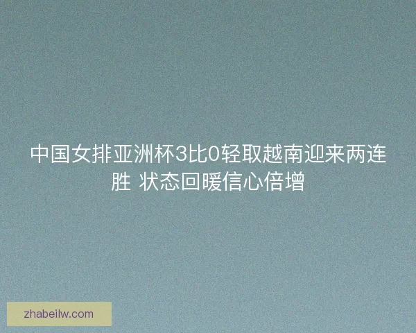 中国女排亚洲杯3比0轻取越南迎来两连胜 状态回暖信心倍增