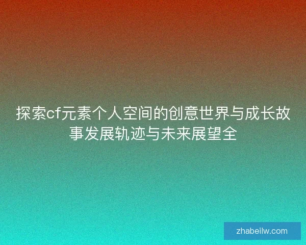 探索cf元素个人空间的创意世界与成长故事发展轨迹与未来展望全 探索cf元素个人空间的创意世界与成长故事发展轨迹与未来展望全