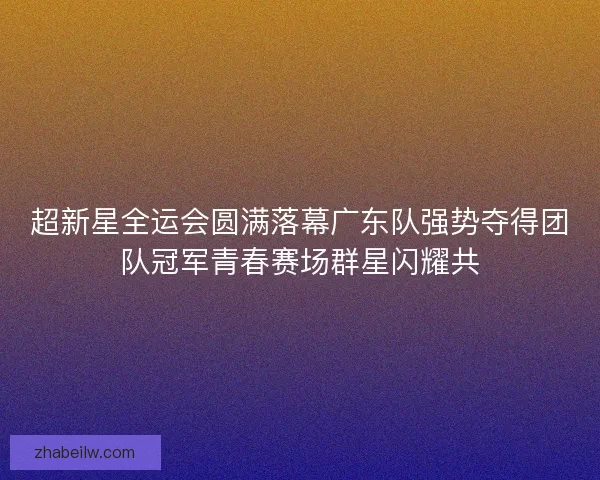 超新星全运会圆满落幕广东队强势夺得团队冠军青春赛场群星闪耀共 超新星全运会圆满落幕广东队强势夺得团队冠军青春赛场群星闪耀共