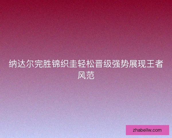 纳达尔完胜锦织圭轻松晋级强势展现王者风范
