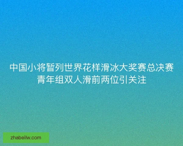 中国小将暂列世界花样滑冰大奖赛总决赛青年组双人滑前两位引关注