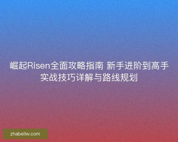 崛起Risen全面攻略指南 新手进阶到高手实战技巧详解与路线规划