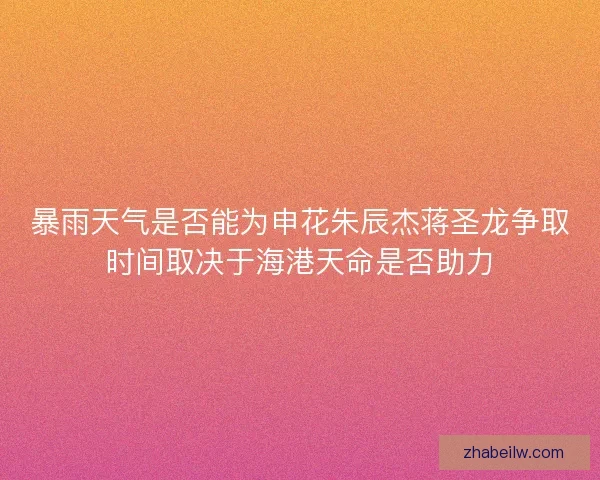 暴雨天气是否能为申花朱辰杰蒋圣龙争取时间取决于海港天命是否助力