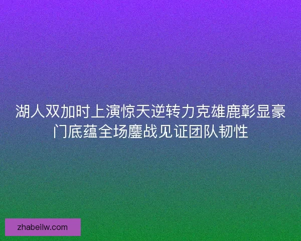 湖人双加时上演惊天逆转力克雄鹿彰显豪门底蕴全场鏖战见证团队韧性