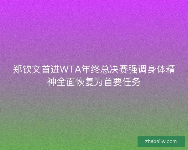 郑钦文首进WTA年终总决赛强调身体精神全面恢复为首要任务