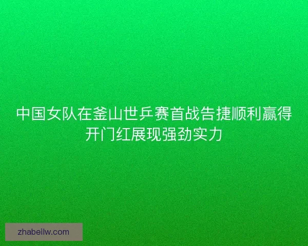 中国女队在釜山世乒赛首战告捷顺利赢得开门红展现强劲实力