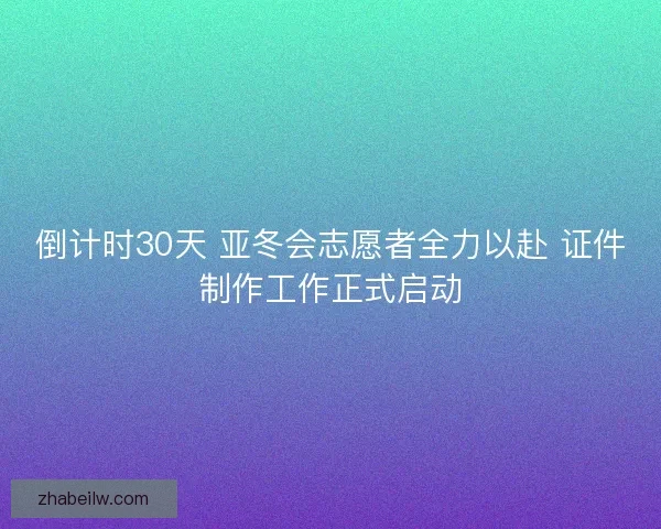 倒计时30天 亚冬会志愿者全力以赴 证件制作工作正式启动