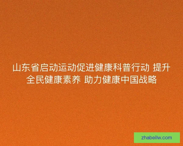 山东省启动运动促进健康科普行动 提升全民健康素养 助力健康中国战略