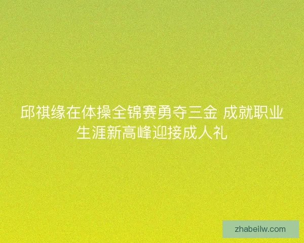 邱祺缘在体操全锦赛勇夺三金 成就职业生涯新高峰迎接成人礼