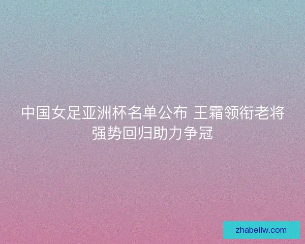 中国女足亚洲杯名单公布 王霜领衔老将强势回归助力争冠