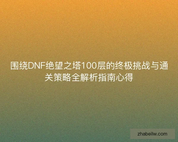 围绕DNF绝望之塔100层的终极挑战与通关策略全解析指南心得