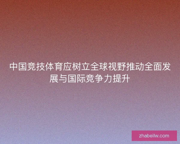 中国竞技体育应树立全球视野推动全面发展与国际竞争力提升