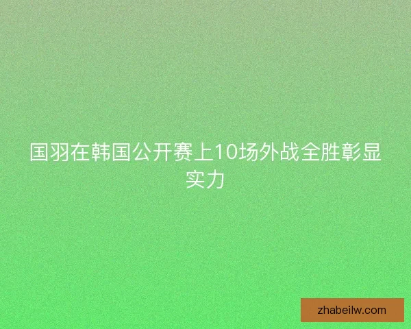 国羽在韩国公开赛上10场外战全胜彰显实力